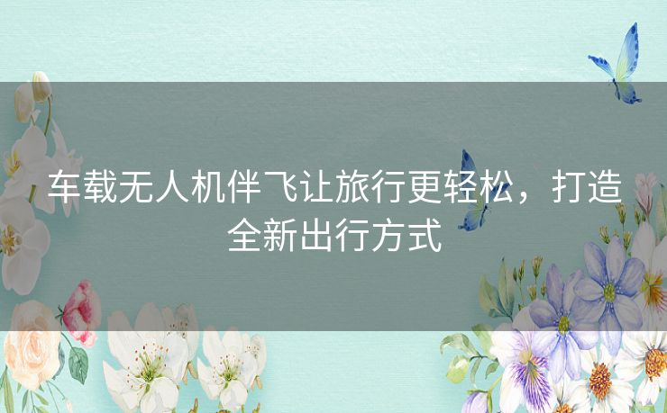 车载无人机伴飞让旅行更轻松，打造全新出行方式