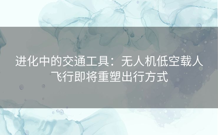 进化中的交通工具：无人机低空载人飞行即将重塑出行方式