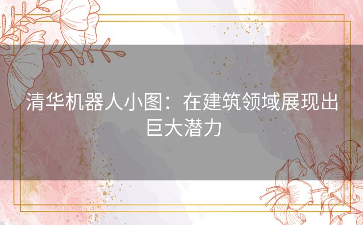 清华机器人小图：在建筑领域展现出巨大潜力