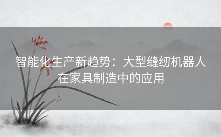 智能化生产新趋势：大型缝纫机器人在家具制造中的应用