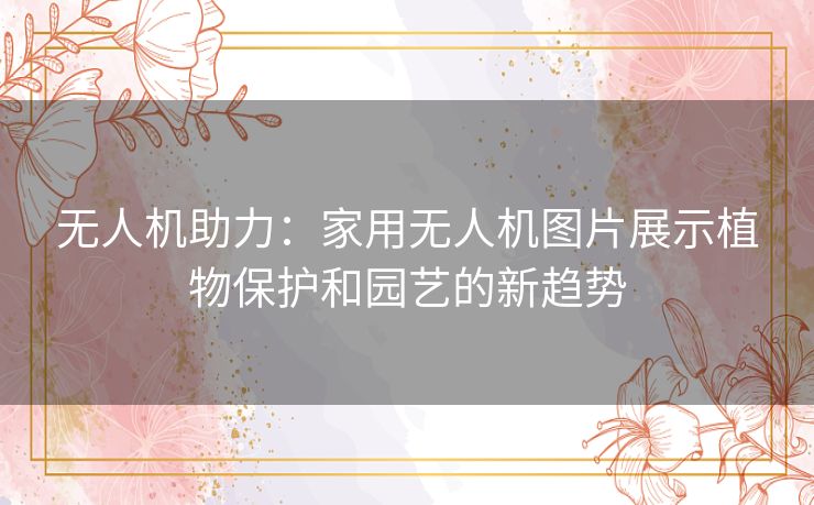无人机助力：家用无人机图片展示植物保护和园艺的新趋势
