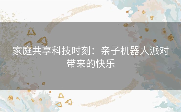 家庭共享科技时刻：亲子机器人派对带来的快乐