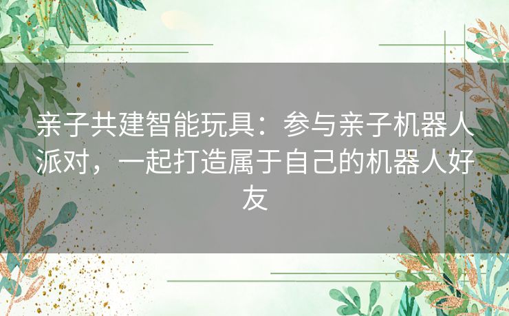 亲子共建智能玩具：参与亲子机器人派对，一起打造属于自己的机器人好友