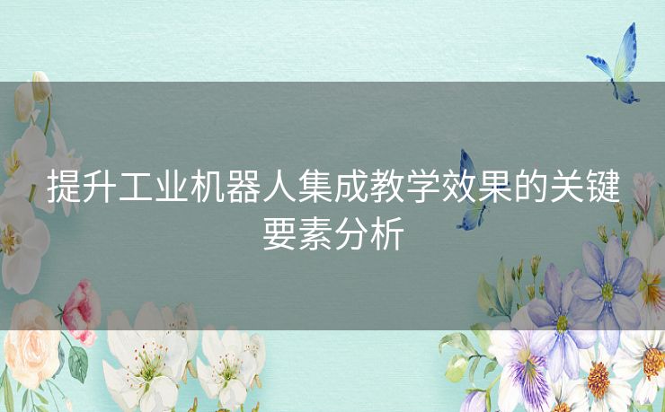 提升工业机器人集成教学效果的关键要素分析