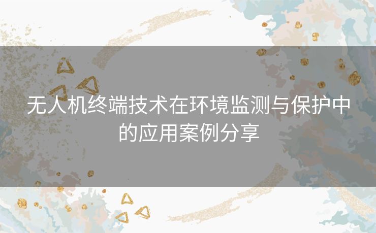 无人机终端技术在环境监测与保护中的应用案例分享