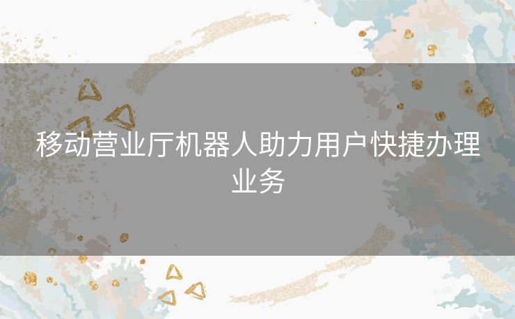移动营业厅机器人助力用户快捷办理业务
