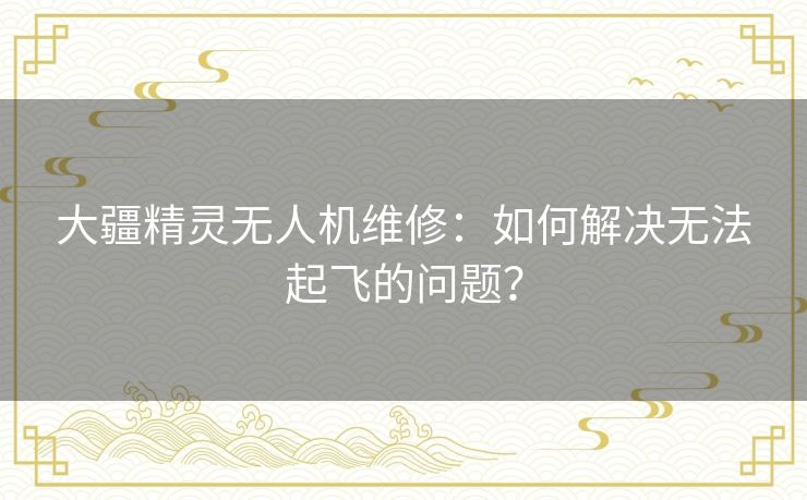 大疆精灵无人机维修：如何解决无法起飞的问题？