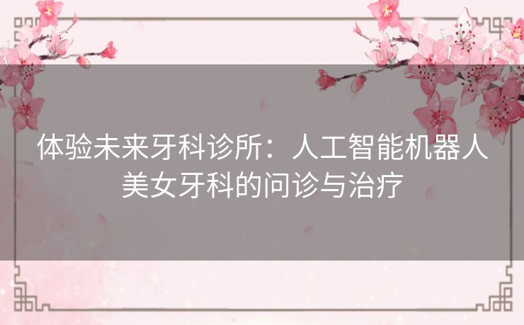 体验未来牙科诊所：人工智能机器人美女牙科的问诊与治疗
