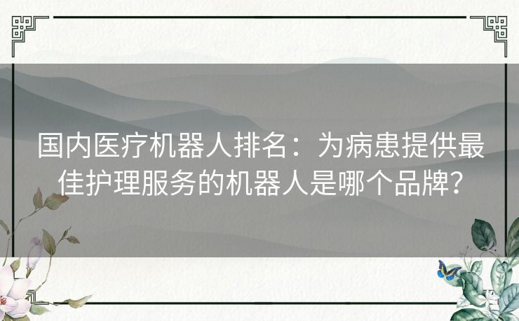国内医疗机器人排名：为病患提供最佳护理服务的机器人是哪个品牌？
