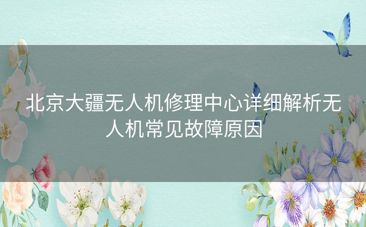 北京大疆无人机修理中心详细解析无人机常见故障原因