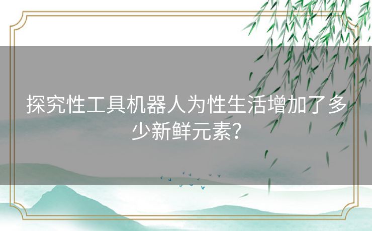 探究性工具机器人为性生活增加了多少新鲜元素？