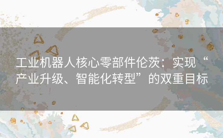工业机器人核心零部件伦茨：实现“产业升级、智能化转型”的双重目标