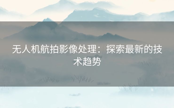 无人机航拍影像处理：探索最新的技术趋势
