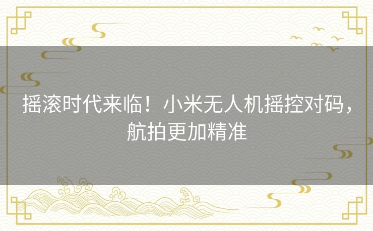 摇滚时代来临！小米无人机摇控对码，航拍更加精准