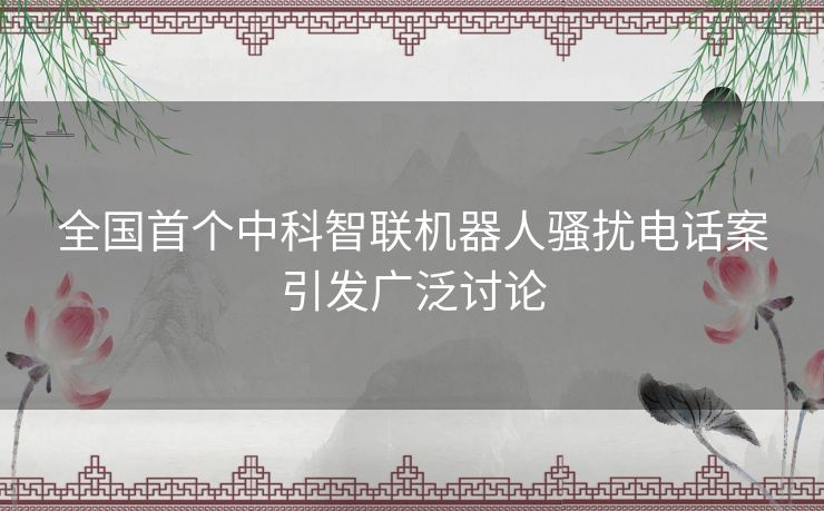 全国首个中科智联机器人骚扰电话案引发广泛讨论