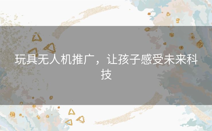 玩具无人机推广，让孩子感受未来科技