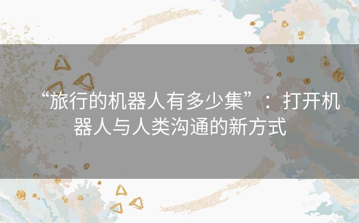 “旅行的机器人有多少集”：打开机器人与人类沟通的新方式