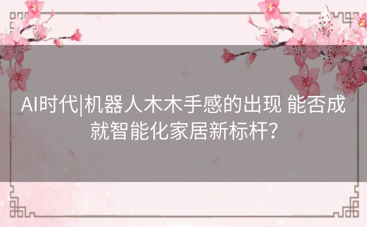 AI时代|机器人木木手感的出现 能否成就智能化家居新标杆？
