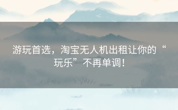 游玩首选，淘宝无人机出租让你的“玩乐”不再单调！