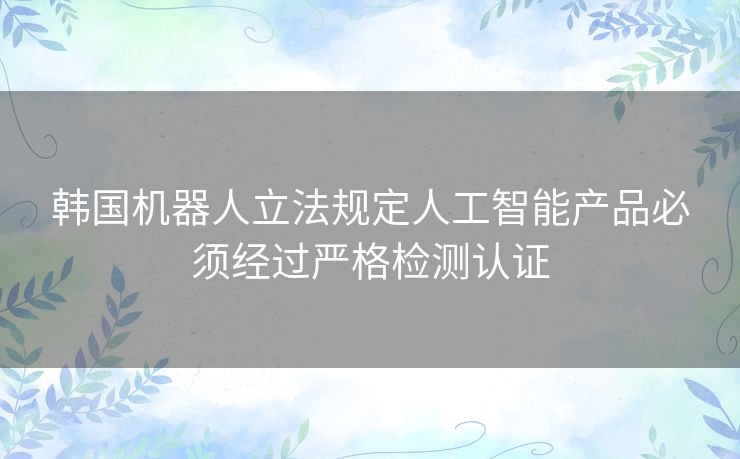 韩国机器人立法规定人工智能产品必须经过严格检测认证
