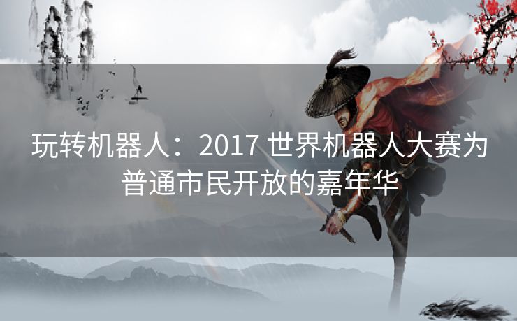 玩转机器人：2017 世界机器人大赛为普通市民开放的嘉年华