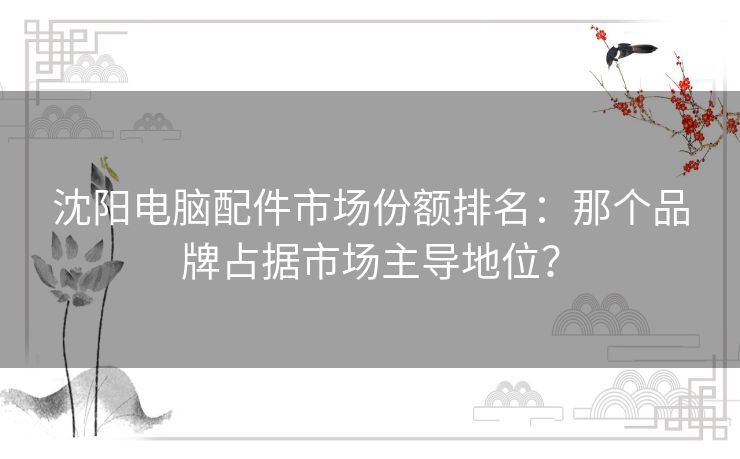 沈阳电脑配件市场份额排名：那个品牌占据市场主导地位？
