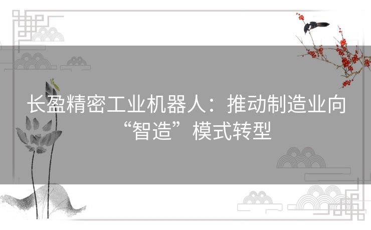 长盈精密工业机器人：推动制造业向“智造”模式转型