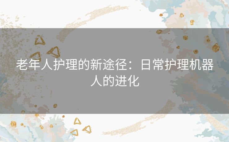 老年人护理的新途径：日常护理机器人的进化