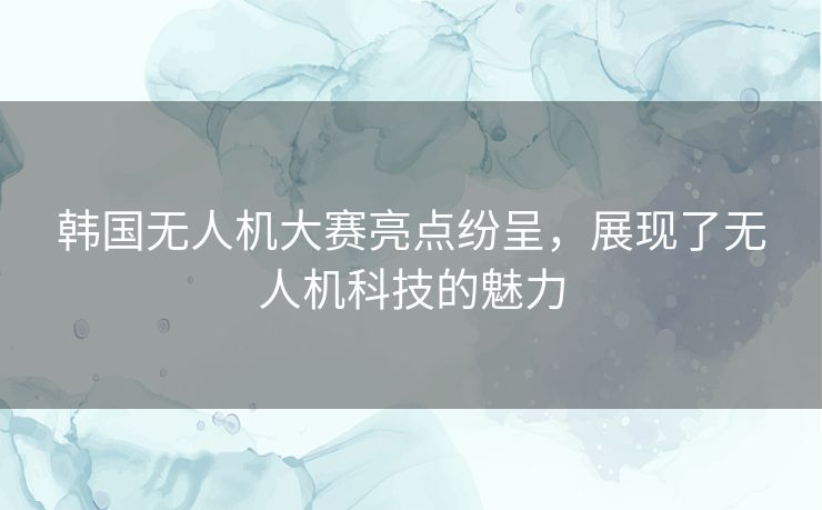 韩国无人机大赛亮点纷呈，展现了无人机科技的魅力