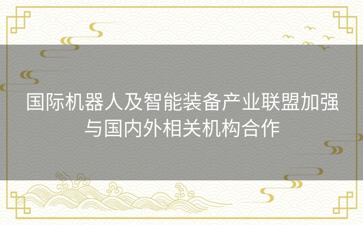 国际机器人及智能装备产业联盟加强与国内外相关机构合作