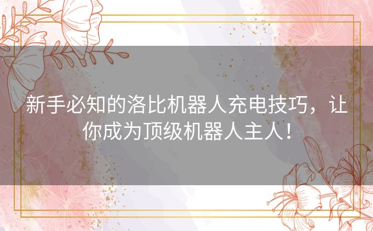 新手必知的洛比机器人充电技巧，让你成为顶级机器人主人！