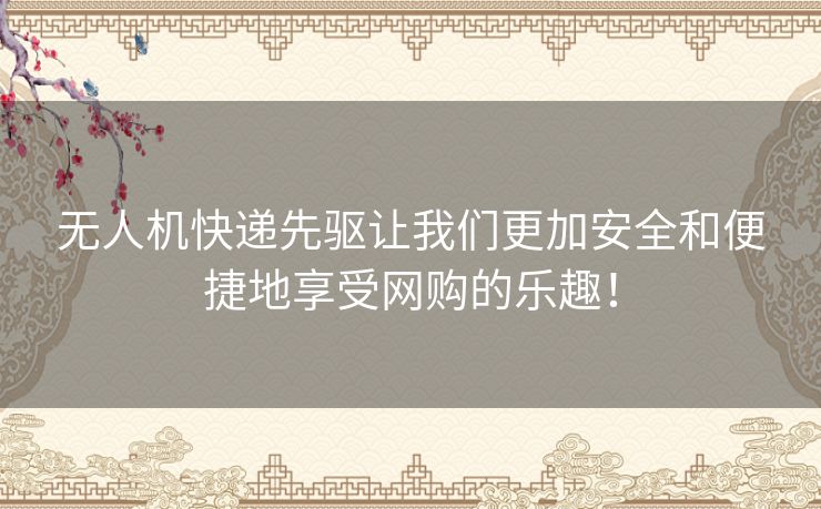 无人机快递先驱让我们更加安全和便捷地享受网购的乐趣！