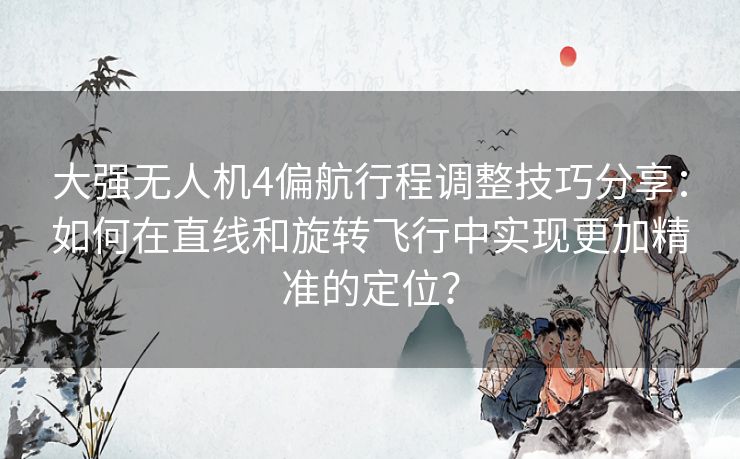 大强无人机4偏航行程调整技巧分享：如何在直线和旋转飞行中实现更加精准的定位？