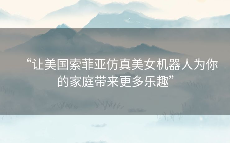 “让美国索菲亚仿真美女机器人为你的家庭带来更多乐趣”