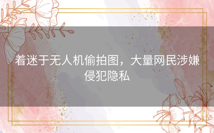 着迷于无人机偷拍图，大量网民涉嫌侵犯隐私