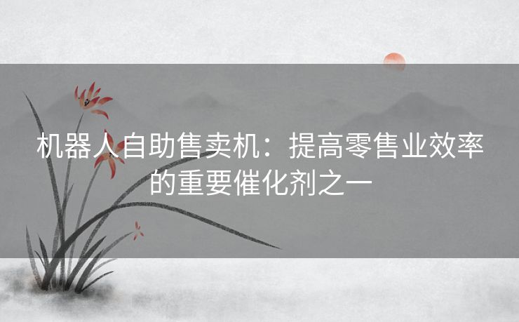 机器人自助售卖机：提高零售业效率的重要催化剂之一