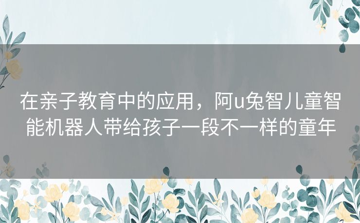 在亲子教育中的应用，阿u兔智儿童智能机器人带给孩子一段不一样的童年