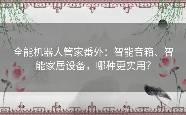 全能机器人管家番外：智能音箱、智能家居设备，哪种更实用？