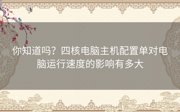 你知道吗？四核电脑主机配置单对电脑运行速度的影响有多大