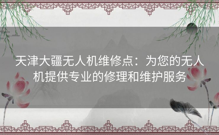 天津大疆无人机维修点：为您的无人机提供专业的修理和维护服务