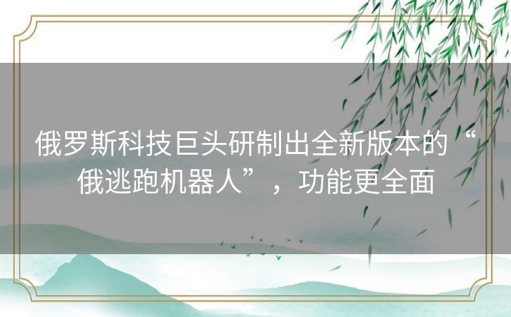 俄罗斯科技巨头研制出全新版本的“俄逃跑机器人”，功能更全面