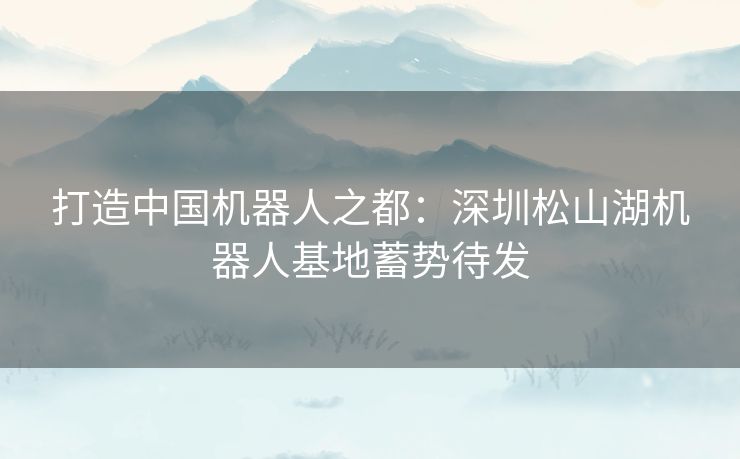 打造中国机器人之都：深圳松山湖机器人基地蓄势待发